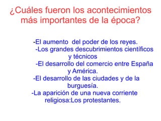 ¿Cuáles fueron los acontecimientos
  más importantes de la época?

      -El aumento del poder de los reyes.
       -Los grandes descubrimientos científicos
                    y técnicos
       -El desarrollo del comercio entre España
                    y América.
      -El desarrollo de las ciudades y de la
                    burguesía.
     -La aparición de una nueva corriente
           religiosa:Los protestantes.
 
