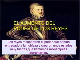 EL AUMENTO DEL PODER DE
         LOS REYES.


     EL AUMENTO DEL
     PODER DE LOS REYES
  -Los reyes recuperaron el poder que habian
 entregado a la nobleza y crearon unos estados
     muy fuertes,que llamamos monarquias
                  autoritarias.
  Los reyes recuperaron el poder que habían
entregado a la nobleza y crearon unos estados
    muy fuertes,que llamamos monarquías
                 autoritarias.
 