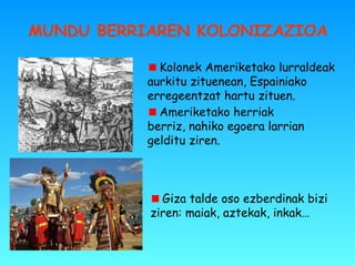 MUNDU BERRIAREN KOLONIZAZIOA
Ameriketako herriak
berriz, nahiko egoera larrian
gelditu ziren.
Kolonek Ameriketako lurraldeak
aurkitu zituenean, Espainiako
erregeentzat hartu zituen.
Giza talde oso ezberdinak bizi
ziren: maiak, aztekak, inkak…
 
