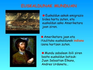 EUSKALDUNAK MUNDUAN
Euskaldun askok emigrazio
bidea hartu zuten, eta
euskaldun asko Ameriketara
joan ziren.
Ameriketara joan eta
itzulitako euskaldunek indiano
izena hartzen zuten.
Mundu zabalean ibili ziren
beste euskaldun batzuk:
Juan Sebastian Elkano,
Andres Urdaneta…
 