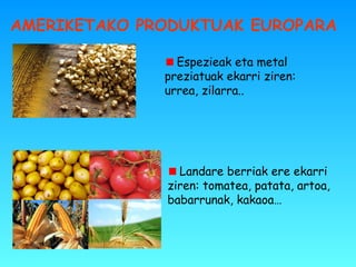 AMERIKETAKO PRODUKTUAK EUROPARA
Espezieak eta metal
preziatuak ekarri ziren:
urrea, zilarra..
Landare berriak ere ekarri
ziren: tomatea, patata, artoa,
babarrunak, kakaoa…
 