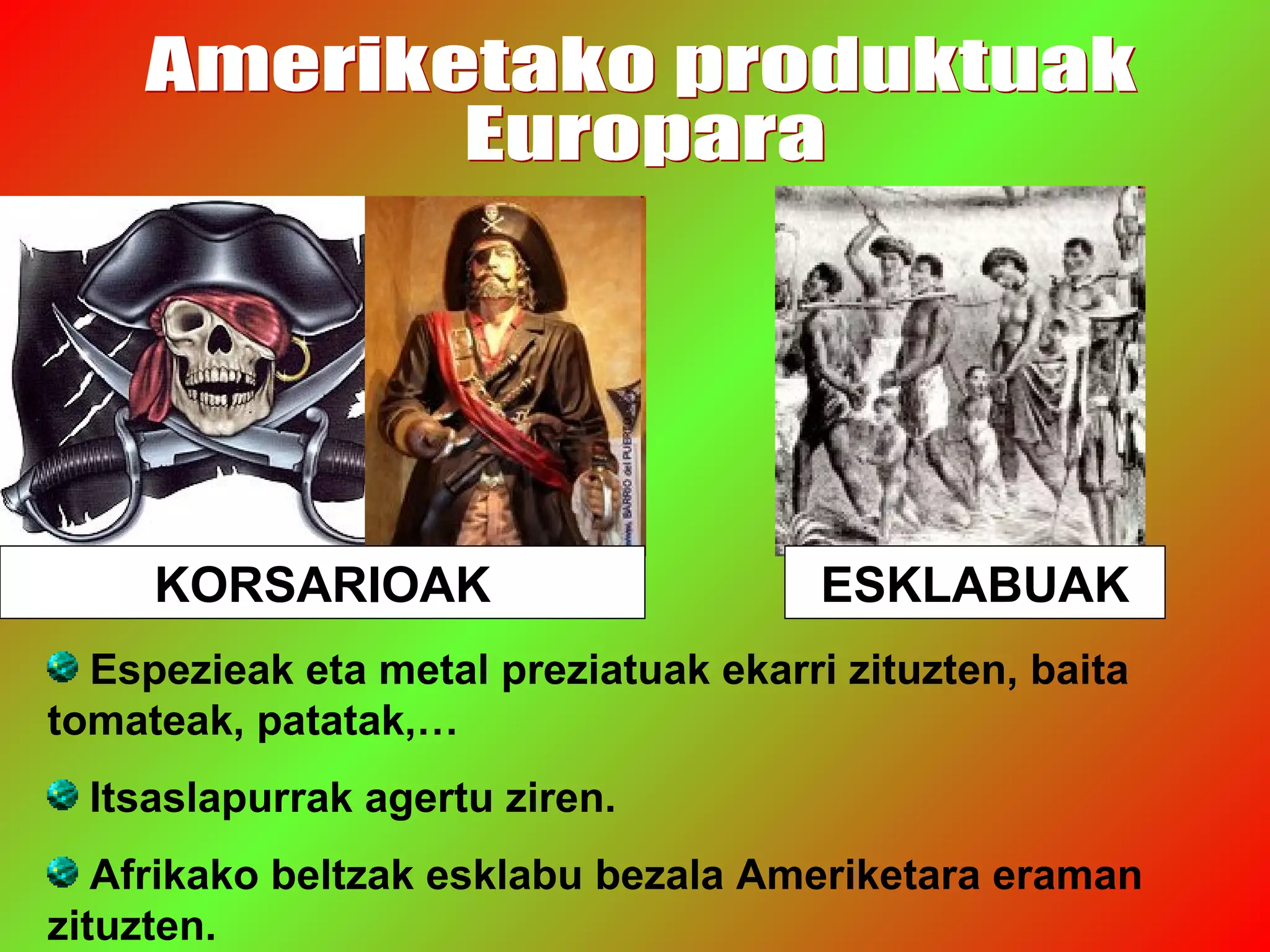 KORSARIOAK ESKLABUAK
Espezieak eta metal preziatuak ekarri zituzten, baita
tomateak, patatak,…
Itsaslapurrak agertu ziren.
Afrikako beltzak esklabu bezala Ameriketara eraman
zituzten.
 