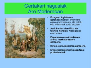 Gertakari nagusiak
Aro Modernoan
 Erregeen Agintearen
gorakada.Nobleei emandako
agintea berreskuratu eta estatu
oso indartsuak sortu zituzten.
 Aurkikuntza zientifiko eta
tekniko handiak. Nabegazioa
erraztu zen.
 Espainaren eta Amerikaren
arteko merkataritzaren
garapena.
 Hirien eta burgesiaren garapena.
 Erlijio-korronte berria agertzea:
protestanteak.
 