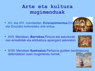 Arte eta kultura
mugimenduak

XV. eta XVI. mendeetan, Errenazimientoa.Erromako
eta Greziako kulturetako arte erdua.

XVII. Mendean, Barrokoa.Pintura eta eskulturak
oso errealistak eta arkituktura apiangarri askorekin.

XVIII. Mendean Ilustrazioa.Pertsona guztien berdintasuna
defendatzen zuen mugimendu horrek.
 