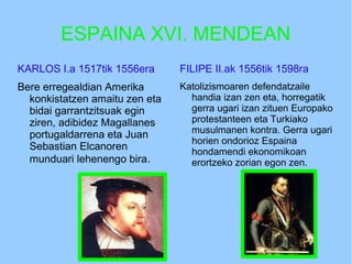 ESPAINA XVI. MENDEAN
KARLOS I.a 1517tik 1556era
Bere erregealdian Amerika
konkistatzen amaitu zen eta
bidai garrantzitsuak egin
ziren, adibidez Magallanes
portugaldarrena eta Juan
Sebastian Elcanoren
munduari lehenengo bira.
FILIPE II.ak 1556tik 1598ra
Katolizismoaren defendatzaile
handia izan zen eta, horregatik
gerra ugari izan zituen Europako
protestanteen eta Turkiako
musulmanen kontra. Gerra ugari
horien ondorioz Espaina
hondamendi ekonomikoan
erortzeko zorian egon zen.
 