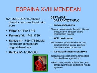 ESPAINA XVIII.MENDEAN
XVIII.MENDEAN Borboien
dinastia izan zen Espainako
buru.

Filipe V.-1700-1746

Fernado VI.-1746-1759

Karlos III.-1759-1788(Ideia
ilustratuen aintzandari
nagusietako bat)

Karlos IV.-1788-1808
GERTAKARI
GARRANTZITSUAK

Ondorengotza gerra.
Filiperen aldekoen eta Austriako Karlos
artxidukearen aldekoen arteko
eztabaidaren odorioz

XVIII: berrikuntzak.
Nekazaritzan produkzioa hobetu zen,
industria batzuk garatu ziren eta
manufaktura asko sortu ziren

Ilustrazioa.Frantzian sortutakoa
Ilustrazioaren ondorioz lehenengo ideia
demokratikoak agertu ziren.
Irakaskuntza, arraoia bultzatu zen , eta
garapen zientifikoa eta tekniko handia
egon zen.
 