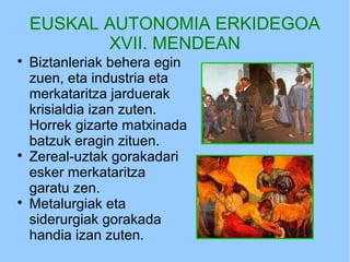 EUSKAL AUTONOMIA ERKIDEGOA
XVII. MENDEAN

Biztanleriak behera egin
zuen, eta industria eta
merkataritza jarduerak
krisialdia izan zuten.
Horrek gizarte matxinada
batzuk eragin zituen.

Zereal-uztak gorakadari
esker merkataritza
garatu zen.

Metalurgiak eta
siderurgiak gorakada
handia izan zuten.
 
