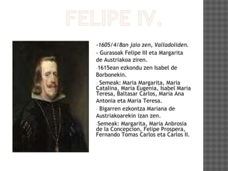 -1605/4/8an jaio zen, Valladoliden.
- Gurasoak Felipe III eta Margarita
de Austriakoa ziren.
-1615ean ezkondu zen Isabel de
Borbonekin.
- Semeak: Maria Margarita, Maria
Catalina, Maria Eugenia, Isabel Maria
Teresa, Baltasar Carlos, Maria Ana
Antonia eta Maria Teresa.
- Bigarren ezkontza Mariana de
Austriakoarekin izan zen.
-Semeak: Margarita, Maria Anbrosia
de la Concepcion, Felipe Prospera,
Fernando Tomas Carlos eta Carlos II.
 