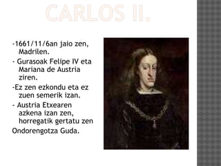 -1661/11/6an jaio zen,
Madrilen.
- Gurasoak Felipe IV eta
Mariana de Austria
ziren.
-Ez zen ezkondu eta ez
zuen semerik izan.
- Austria Etxearen
azkena izan zen,
horregatik gertatu zen
Ondorengotza Guda.
 
