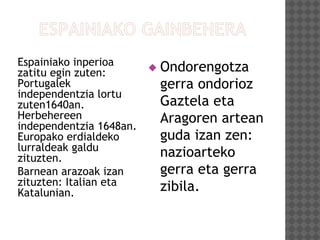 Espainiako inperioa
zatitu egin zuten:
Portugalek
independentzia lortu
zuten1640an.
Herbehereen
independentzia 1648an.
Europako erdialdeko
lurraldeak galdu
zituzten.
Barnean arazoak izan
zituzten: Italian eta
Katalunian.
 Ondorengotza
gerra ondorioz
Gaztela eta
Aragoren artean
guda izan zen:
nazioarteko
gerra eta gerra
zibila.
 