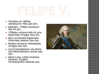  Versalles-en 1683ko
abenduaren 19an jaio zen.
 Madrilen, 1746ko uztailaren
9an hil zen.
 1700eko irailaren 6tik hil arte
Espainiako erregea izan zen.
 Bere erreinaldia Espainiako
historiako luzeena izan zen.
 Borbon leinuaren lehenbiziko
erregea izan zen.
 Luis Frantziakoaren eta Maria
Ana Biktoriakoaren semea izan
zen.
 Maria Luisa Lehen emaztea
hiltzean, Elisabet
Farnesioarekin ezkondu zen.
 