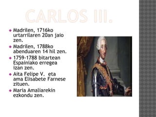  Madrilen, 1716ko
urtarrilaren 20an jaio
zen.
 Madrilen, 1788ko
abenduaren 14 hil zen.
 1759-1788 bitartean
Espainiako erregea
izan zen.
 Aita Felipe V. eta
ama Elisabete Farnese
zituen.
 Maria Amaliarekin
ezkondu zen.
 