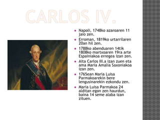  Napoli, 1748ko azaroaren 11
jaio zen.
 Erroman, 1819ko urtarrilaren
20an hil zen.
 1788ko abenduaren 14tik
1808ko martxoaren 19ra arte
Espainiakoa erregea izan zen.
 Aita Carlos III.a izan zuen eta
ama Maria Amalia Saxoniakoa
izan zen.
 1765ean Maria Luisa
Parmakoarekin bere
lengusinarekin ezkondu zen.
 Maria Luisa Parmakoa 24
alditan egon zen haurdun,
baina 14 seme alaba izan
zituen.
 