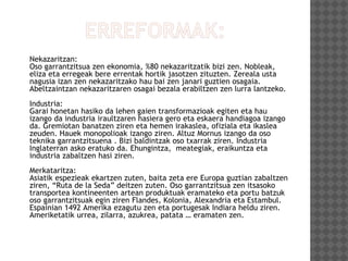 Nekazaritzan:
Oso garrantzitsua zen ekonomia, %80 nekazaritzatik bizi zen. Nobleak,
eliza eta erregeak bere errentak hortik jasotzen zituzten. Zereala usta
nagusia izan zen nekazaritzako hau bai zen janari guztien osagaia.
Abeltzaintzan nekazaritzaren osagai bezala erabiltzen zen lurra lantzeko.
Industria:
Garai honetan hasiko da lehen gaien transformazioak egiten eta hau
izango da industria iraultzaren hasiera gero eta eskaera handiagoa izango
da. Gremiotan banatzen ziren eta hemen irakaslea, ofiziala eta ikaslea
zeuden. Hauek monopolioak izango ziren. Altuz Mornus izango da oso
teknika garrantzitsuena . Bizi baldintzak oso txarrak ziren. Industria
Inglaterran asko eratuko da. Ehungintza, meategiak, eraikuntza eta
industria zabaltzen hasi ziren.
Merkataritza:
Asiatik espezieak ekartzen zuten, baita zeta ere Europa guztian zabaltzen
ziren, “Ruta de la Seda” deitzen zuten. Oso garrantzitsua zen itsasoko
transportea kontineenten artean produktuak eramateko eta portu batzuk
oso garrantzitsuak egin ziren Flandes, Kolonia, Alexandria eta Estambul.
Espainian 1492 Amerika ezagutu zen eta portugesak Indiara heldu ziren.
Ameriketatik urrea, zilarra, azukrea, patata … eramaten zen.
 