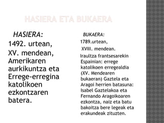 HASIERA:
1492. urtean,
XV. mendean,
Amerikaren
aurkikuntza eta
Errege-erregina
katolikoen
ezkontzaren
batera.
BUKAERA:
1789.urtean,
XVIII. mendean.
Iraultza frantsesarekin
Espainian: errege
katolikoen erregealdia
(XV. Mendearen
bukaeran) Gaztela eta
Aragoi herrien batasuna:
Isabel Gaztelakoa eta
Fernando Aragoikoaren
ezkontza, naiz eta batu
bakoitza bere legeak eta
erakundeak zituzten.
 