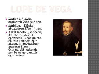  Madrilen, 1562ko
azaroaren 25an jaio zen.
 Madrilen, 1635eko
abuztuaren 27an hil zen.
 3.000 soneto 3, eleberri,
4 eleberri labur, 9
ekoizpena, 3 poema eta
ehunka komedia egin
zituen. (1.800 batzuen
arabera) Elena
Osorioarekin ezkondu
zen baina gero moztu
egin zuten.
 