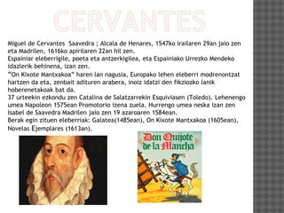 Miguel de Cervantes Saavedra ; Alcala de Henares, 1547ko irailaren 29an jaio zen
eta Madrilen, 1616ko apirilaren 22an hil zen.
Espainiar eleberrigile, poeta eta antzerkigilea, eta Espainiako Urrezko Mendeko
idazlerik behinena, izan zen.
“On Kixote Mantxakoa” haren lan nagusia, Europako lehen eleberri modrenontzat
hartzen da eta, zenbait adituren arabera, inoiz idatzi den fikziozko lanik
hoberenetakoak bat da.
37 urteekin ezkondu zen Catalina de Salatzarrekin Esquiviasen (Toledo). Lehenengo
umea Napoleon 1575ean Promotorio izena zuela. Hurrengo umea neska izan zen
Isabel de Saavedra Madrilen jaio zen 19 azaroaren 1584ean.
Berak egin zituen eleberriak: Galatea(1485ean), On Kixote Mantxakoa (1605ean),
Novelas Ejemplares (1613an).
 