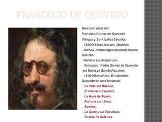 Bere izen osoa zen:
Francisco Gomez de Quevedo
Villegas y Santibañez Cevallos.
- 1580/9/14ean jaio zen, Madrilen.
- Idazlea, dramaturgoa eta poeta handia
izan zen.
- Herrena eta miopea zen.
- Gurasoak : Pedro Gomez de Quevedo
eta Maria de Santibañez ziren.
- 1645/9/8an hil zen, 64 urterekin.
Quevedoren obra famatuak:
- La Vida del Buscon,
- El Parnaso Español,
- La Hora de Todos,
- Fortuna con Seso,
- Sueños,
- La Cuna y La Sepultura,
- Tirania de Satanas.
 