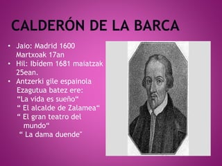 • Jaio: Madrid 1600
Martxoak 17an
• Hil: Ibídem 1681 maiatzak
25ean.
• Antzerki gile espainola
Ezagutua batez ere:
“La vida es sueño“
“ El alcalde de Zalamea“
“ El gran teatro del
mundo“
“ La dama duende"
 
