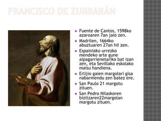  Fuente de Cantos, 1598ko
azaroaren 7an jaio zen.
 Madrilen, 1664ko
abuztuaren 27an hil zen.
 Espainiako urrezko
mendeko arte gune
aipagarrienetariko bat izan
zen, eta Sevillako eskolako
maisu handiena.
 Erlijio gaien margolari gisa
nabarmendu zen batez ere.
 San Paulo 21 margotu
zituen.
 San Pedro Nilaskoren
bizitzaren22margolan
margotu zituen.
 