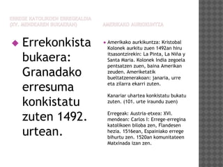  Errekonkista
bukaera:
Granadako
erresuma
konkistatu
zuten 1492.
urtean.
 Amerikako aurkikuntza: Kristobal
Kolonek aurkitu zuen 1492an hiru
itsasontzirekin: La Pinta, La Niña y
Santa Maria. Kolonek India zegoela
pentsatzen zuen, baina Amerikan
zeuden. Ameriketatik
bueltatzenerakoan: janaria, urre
eta zilarra ekarri zuten.
Kanariar uhartea konkistatu bukatu
zuten. (101. urte iraundu zuen)
Erregeak: Austria-etxea: XVI.
mendean: Carlos I: Errege-erregina
katolikoen biloba zen, Flandesen
hezia. 1516ean, Espainiako errege
bihurtu zen. 1520an komunitateen
Matxinada izan zen.
 