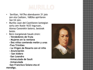 • Sevillan, 1617ko abenduaren 31 jaio
zen eta Cadizen, 1682ko apirilaren
3an hil zen.
• Murillo Juan del Castilloren lantegian
sartu zen ikasle 1633 inguruan,
Alonso Canorekin batera, besteak
beste.
• Bere margolanak hauek ziren:
- Vendedores de fruta
- Mujeres en la ventana
- Dos niños comiendo melón y uvas
-Two Trinities
- La Virgen de Rosario con el niño
- Anunciación
- San Isidoro
-San Leandro
-Inmaculada de Soult
-Inmaculada
-San Francisco Solano eta el
mendigo.
 