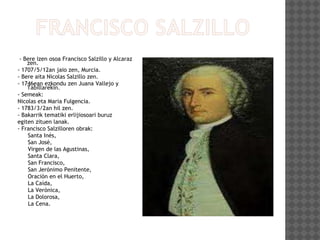 - Bere izen osoa Francisco Salzillo y Alcaraz
zen.
- 1707/5/12an jaio zen, Murcia.
- Bere aita Nicolas Salzillo zen.
- 1746ean ezkondu zen Juana Vallejo y
Tabillarekin.
- Semeak:
Nicolas eta Maria Fulgencia.
- 1783/3/2an hil zen.
- Bakarrik tematiki erlijiosoari buruz
egiten zituen lanak.
- Francisco Salzilloren obrak:
Santa Inés,
San José,
Virgen de las Agustinas,
Santa Clara,
San Francisco,
San Jerónimo Penitente,
Oración en el Huerto,
La Caída,
La Verónica,
La Dolorosa,
La Cena.
 