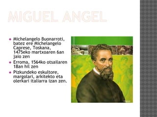  Michelangelo Buonarroti,
batez ere Michelangelo
Caprese, Toskana,
1475eko martxoaren 6an
jaio zen
 Erroma, 1564ko otsailaren
18an hil zen
 Pizkundeko eskultore,
margolari, arkitekto eta
olerkari italiarra izan zen.
 