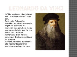 • 1452ko apirilaren 15an jaio zen
eta 1519ko maiatzaren 2an hil
zen.
• Toskanako Pizkundeko,
arkitekto, musikari, asmatzaile,
ingeniari, eskulture eta
margolari izan zen. Bere maisu-
margoengatik hala nola "Azken
Afaria" eta "Monalisa"
• Aurreratzea ziren hainbat
asmakizun diseinatzeagatik ere
da ezaguna.
• Gainera, Anatomia astronomia
eta ingeniaritza zibilaren
aurrerapenean lagundu zuen.
 