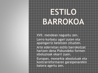 XVII. mendean nagusitu zen.
Lerro kurbatu ugari zuten eta
apaingarriz betetzen zituzten.
Arte ederretan estilo barrokotzat
hartzen dena Pizkundeko formen
eboluzioak ekarri zuen.
Europan, monarkia absolutuak eta
kontrarreformaren garaipenarekin
batera agertu zen.
 