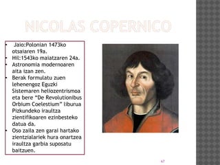 67
• Jaio:Polonian 1473ko
otsaiaren 19a.
• Hil:1543ko maiatzaren 24a.
• Astronomia modernoaren
aita izan zen.
• Berak formulatu zuen
lehenengoz Eguzki
Sistemaren heliozentrismoa
eta bere “De Revolutionibus
Orbium Coelestium” liburua
Pizkundeko iraultza
zientifikoaren ezinbesteko
datua da.
• Oso zaila zen garai hartako
zientzialariek hura onartzea
iraultza garbia suposatu
baitzuen.
 