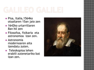  Pisa, Italia,1564ko
otsailaren 15an jaio zen
 1642ko urtarrillaren
8an hil zen
 Filosofoa, fisikaria eta
astronomoa izan zen.
 Astronomia
modernoaren aita
izendatu zuten.
 Teleskopioa lehen
erabili zutenetariko bat
izan zen.
 