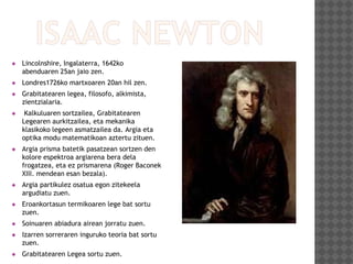  Lincolnshire, Ingalaterra, 1642ko
abenduaren 25an jaio zen.
 Londres1726ko martxoaren 20an hil zen.
 Grabitatearen legea, filosofo, alkimista,
zientzialaria.
 Kalkuluaren sortzailea, Grabitatearen
Legearen aurkitzailea, eta mekanika
klasikoko legeen asmatzailea da. Argia eta
optika modu matematikoan aztertu zituen.
 Argia prisma batetik pasatzean sortzen den
kolore espektroa argiarena bera dela
frogatzea, eta ez prismarena (Roger Baconek
XIII. mendean esan bezala).
 Argia partikulez osatua egon zitekeela
argudiatu zuen.
 Eroankortasun termikoaren lege bat sortu
zuen.
 Soinuaren abiadura airean jorratu zuen.
 Izarren sorreraren inguruko teoria bat sortu
zuen.
 Grabitatearen Legea sortu zuen.
 