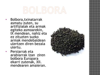 • Bolbora,txinatarrak
asmatu zuten, su
artifizialak eta armak
egiteko asmoarekin,
IX mendean, nahiz eta
ez zituzten suzko
armak mendebaldean
ulertzen diren bezala
ulertu.
• Persiarrak eta
arabiarrak izan ziren
bolbora Europara
ekarri zutenak, XII.
mendearen amaieran.
 
