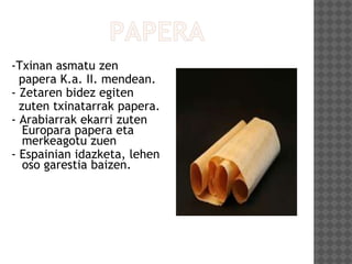 -Txinan asmatu zen
papera K.a. II. mendean.
- Zetaren bidez egiten
zuten txinatarrak papera.
- Arabiarrak ekarri zuten
Europara papera eta
merkeagotu zuen
- Espainian idazketa, lehen
oso garestia baizen.
 