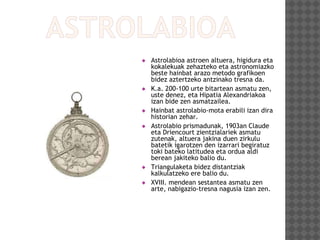  Astrolabioa astroen altuera, higidura eta
kokalekuak zehazteko eta astronomiazko
beste hainbat arazo metodo grafikoen
bidez aztertzeko antzinako tresna da.
 K.a. 200-100 urte bitartean asmatu zen,
uste denez, eta Hipatia Alexandriakoa
izan bide zen asmatzailea.
 Hainbat astrolabio-mota erabili izan dira
historian zehar.
 Astrolabio prismadunak, 1903an Claude
eta Driencourt zientzialariek asmatu
zutenak, altuera jakina duen zirkulu
batetik igarotzen den izarrari begiratuz
toki bateko latitudea eta ordua aldi
berean jakiteko balio du.
 Triangulaketa bidez distantziak
kalkulatzeko ere balio du.
 XVIII. mendean sestantea asmatu zen
arte, nabigazio-tresna nagusia izan zen.
 