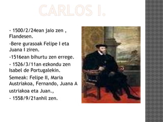 - 1500/2/24ean jaio zen ,
Flandesen.
-Bere gurasoak Felipe I eta
Juana I ziren.
-1516ean bihurtu zen errege.
- 1526/3/11an ezkondu zen
Isabel de Portugalekin.
Semeak: Felipe II, Maria
Austriakoa, Fernando, Juana A
ustriakoa eta Juan.,
- 1558/9/21anhil zen.
 