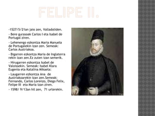 -1527/5/21an jaio zen, Valladoliden.
- Bere gurasoak Carlos I eta Isabel de
Portugal ziren.
- Lehenengo ezkontza Maria Manuela
de Portugalekin izan zen. Semeak:
Carlos Austriakoa.
- Bigarren ezkontza Maria de Inglaterra
rekin izan zen.Ez zuten izan semerik.
- Hirugarren ezkontza Isabel de
Valoissekin. Semeak: Isabel Klara
Eugenia eta Katalina Mikaela:
- Laugarren ezkontza Ana de
Austriakoarekin izan zen.Semeak:
Fernando, Carlos Lorenzo, Diego Felix,
Felipe III eta Maria izan ziren.
- 1598/ 9/13an hil zen, 71 urterekin.
 
