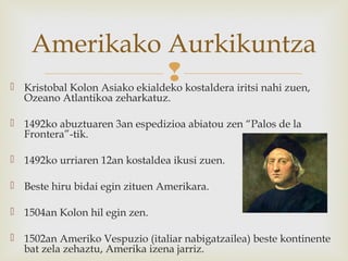  Kristobal Kolon Asiako ekialdeko kostaldera iritsi nahi zuen,
Ozeano Atlantikoa zeharkatuz.
 1492ko abuztuaren 3an espedizioa abiatou zen “Palos de la
Frontera”-tik.
 1492ko urriaren 12an kostaldea ikusi zuen.
 Beste hiru bidai egin zituen Amerikara.
 1504an Kolon hil egin zen.
 1502an Ameriko Vespuzio (italiar nabigatzailea) beste kontinente
bat zela zehaztu, Amerika izena jarriz.
Amerikako Aurkikuntza
 
