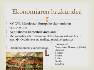  XV-XVI. Mendeetan Europako ekonomiaren
oparotasuna.
 Kapitalismo komertzialaren aroa.
 Merkataritza salerosketa errazteko, banku sistema hbetu
zen. Ordainketa eta mailegu metdoak garatuz.
 Hiriak potentzia ekonomikoak
Ekonomiaren hazkundea
Hiri nagusiak:
•Venezia eta Florentzia (Italia)
•Anberes
•Flandes
•Hansa
•Lisboa
•Sevilla
•Londres
 