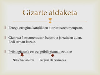 
 Errege-erregina katolikoen atoritatearen menpean.
 Gizartea 3 estamentutan banatuta jarraitzen zuen,
Erdi Aroan bezala.
 Pribilegiatuak eta ez-pribilegiatuak zeuden
Gizarte aldaketa
Noblezia eta kleroa Burgesia eta nekazariak
 