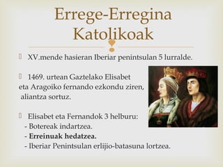  XV.mende hasieran Iberiar penintsulan 5 lurralde.
 1469. urtean Gaztelako Elisabet
eta Aragoiko fernando ezkondu ziren,
aliantza sortuz.
 Elisabet eta Fernandok 3 helburu:
- Botereak indartzea.
- Erreinuak hedatzea.
- Iberiar Penintsulan erlijio-batasuna lortzea.
Errege-Erregina
Katolikoak
 