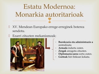 
 XV. Mendean Europako errege-erreginek boterea
sendotu.
 Ezarri zituzten mekanismoak:
Estatu Modernoa:
Monarkia autoritarioak
- Burokrazia eta administrazio a
zentralizatu
- Armada indartu zuten.
- Zergak areagotu zituzten.
- Diplomazia-sarea sortu zuten.
- Gorteak hiri finkoan kokatu.
 
