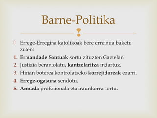 
 Errege-Erregina katolikoak bere erreinua baketu
zuten:
1. Ermandade Santuak sortu zituzten Gaztelan
2. Justizia berantolatu, kantzelaritza indartuz.
3. Hirian boterea kontrolatzeko korrejidoreak ezarri.
4. Errege-ogasuna sendotu.
5. Armada profesionala eta iraunkorra sortu.
Barne-Politika
 