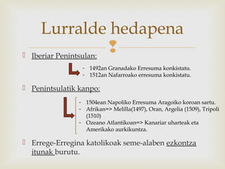  Iberiar Penintsulan:
 Penintsulatik kanpo:
 Errege-Erregina katolikoak seme-alaben ezkontza
itunak burutu.
Lurralde hedapena
- 1492an Granadako Erresuma konkistatu.
- 1512an Nafarroako erresuma konkistatu.
- 1504ean Napoliko Erresuma Aragoiko koroan sartu.
- Afrikan=> Melilla(1497), Oran, Argelia (1509), Tripoli
(1510)
- Ozeano Atlantikoan=> Kanariar uharteak eta
Amerikako aurkikuntza.
 