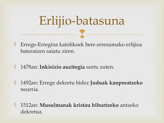 
 Errege-Erregina katolikoek bere erresumako erlijioa
bateratzen saiatu ziren.
 1478an: Inkisizio auzitegia sortu zuten.
 1492an: Errege dekretu bidez Juduak kanporatzeko
neurria.
 1512an: Musulmanak kristau bihurtzeko antzeko
dekretua.
Erlijio-batasuna
 
