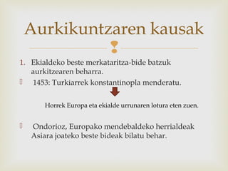 
1. Ekialdeko beste merkataritza-bide batzuk
aurkitzearen beharra.
 1453: Turkiarrek konstantinopla menderatu.
 Ondorioz, Europako mendebaldeko herrialdeak
Asiara joateko beste bideak bilatu behar.
Aurkikuntzaren kausak
Horrek Europa eta ekialde urrunaren lotura eten zuen.
 