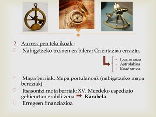 
2. Aurrerapen teknikoak :
 Nabigatzeko tresnen erabilera: Orientazioa erraztu.
 Mapa berriak: Mapa portulanoak (nabigatzeko mapa
bereziak)
 Itsasontzi mota berriak: XV. Mendeko espedizio
gehienetan erabili zena Karabela
 Erregeen finanziazioa
- Iparrorratza
- Astrolabioa
- Koadrantea.
 