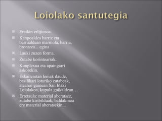 Eraikin erlijiosoa. Kanpoaldea harriz eta barrualdean marmola, harria, brontzea... egina  Lauki zuzen forma. Zutabe korintoarrak. Konplexua eta apaingarri askorekin. Eskaileretan leoiak daude, basilikari loturiko zutabeak, atearen gainean San Iñaki Loiolakoa, kupula goikaldean… Erretaula: material aberatsez, zutabe kiribilduak, baldakinoa ere material aberatsekin... 