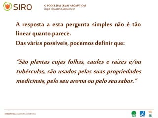 HARTMUT NESTLER | APOIO TÉCNICO
O PODER DAS ERVAS AROMÁTICAS
O QUE É UMA ERVA AROMÁTICA?
A resposta a esta pergunta simples
não é tão linear quanto parece.
Das várias possíveis, podemos
definir que:
“São plantas cujas folhas, caules e
raízes e/ou tubérculos, são usados
pelas suas propriedades medicinais,
pelo seu aroma ou pelo seu sabor.”
 
